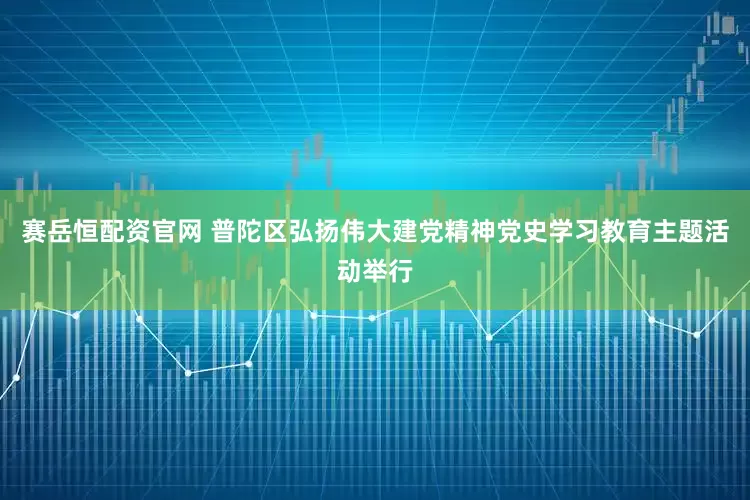 赛岳恒配资官网 普陀区弘扬伟大建党精神党史学习教育主题活动举行