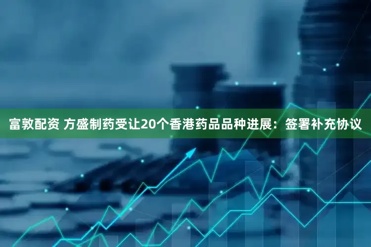 富敦配资 方盛制药受让20个香港药品品种进展：签署补充协议