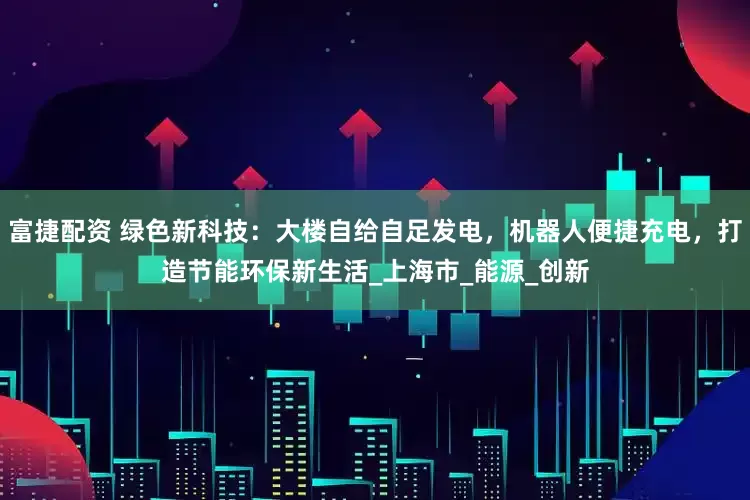 富捷配资 绿色新科技：大楼自给自足发电，机器人便捷充电，打造节能环保新生活_上海市_能源_创新