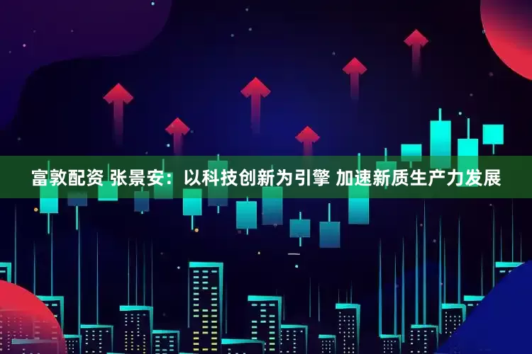 富敦配资 张景安：以科技创新为引擎 加速新质生产力发展