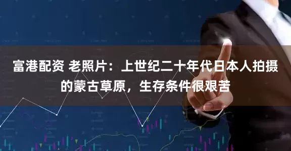 富港配资 老照片：上世纪二十年代日本人拍摄的蒙古草原，生存条件很艰苦