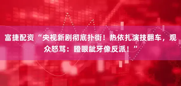 富捷配资 “央视新剧彻底扑街！热依扎演技翻车，观众怒骂：瞪眼龇牙像反派！”