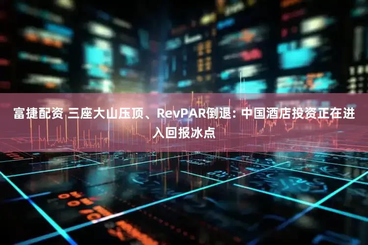富捷配资 三座大山压顶、RevPAR倒退: 中国酒店投资正在进入回报冰点