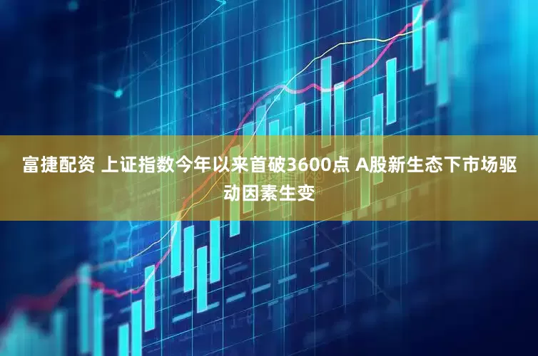 富捷配资 上证指数今年以来首破3600点 A股新生态下市场驱动因素生变