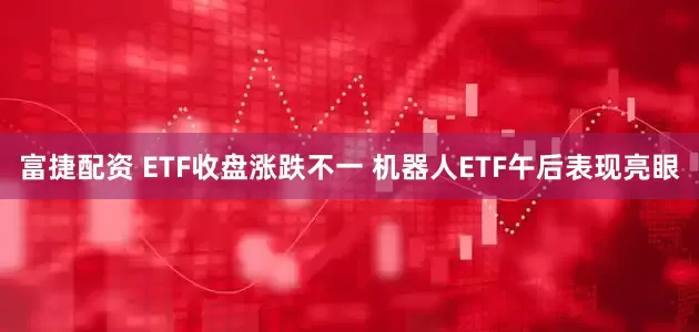 富捷配资 ETF收盘涨跌不一 机器人ETF午后表现亮眼