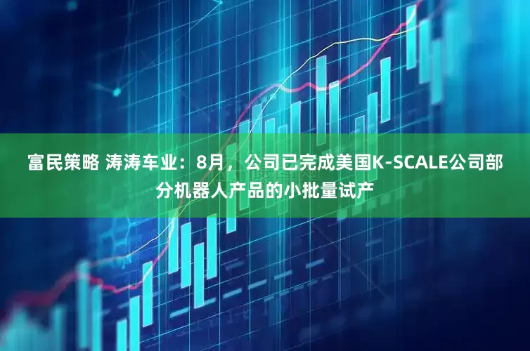 富民策略 涛涛车业：8月，公司已完成美国K-SCALE公司部分机器人产品的小批量试产